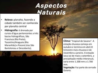 Aspectos Naturais Relevo:  planalto, fazendo a cidade também ser conhecida por planalto central  Hidrografia:  é drenada por cursos d’água pertencentes a três bacias hidrográficas, São Francisco (Rio Preto), Tocantins/Araguaia (Rio Maranhão) e Paraná (rios São Bartolomeu e Descoberto).  Clima :  “tropical de Savana”. A estação chuvosa começa em outubro e termina em abril.O trimestre mais chuvoso é de novembro a janeiro. A estação seca vai de maio a setembro, a precipitação média interanual, varia entre 1.200 mm a 1.700 mm.   Vegetação:  Faz parte do cerrado Goiano. 