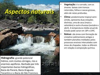 Aspectos naturais Vegetação:   é o cerrado, com as árvores  baixas com troncos retorcidos, folhas e cascas grossas, além de raízes profundas.   Clima:   predominante tropical semi-úmido, apresenta duas estações distintas, uma de seca (maio a setembro) e outra chuvosa (outubro a abril). A temperatura média anual do Estado pode variar em 18º e 23ºC. Relevo : são áreas com formação de cristalino sedimentares antigos e também planaltos moldados pelos processos erosivos intercalados com áreas de chapadas, todas se diferem em relação à composição química. Hidrografia :  grande potencial hídrico, com muitos córregos, rios e enormes aqüíferos. Banhado por três importantes bacias hidrográficas, Bacia do Paraná, Bacia Araguaia-Tocantins e a Bacia do São Francisco.  