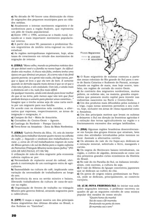 20
a) Na década de 90 houve uma diminuição do ritmo
de migrações dos pequenos municípios para as cida-
des médias.
b) Atualmente o intenso movimento migratório é de
nordestinos para a região Sudeste, que representa
um pólo de tração populacional.
c) Entre 1991 e 1996, acentua-se o êxodo rural, tor-
nando-se o mais importante movimento populacio-
nal interno.
d) A partir dos anos 90, passaram a predominar flu-
xos migratórios de âmbito intra-regional ou intra-
estadual.
e) As regiões metropolitanas registraram, hoje, altas
taxas de crescimento em virtude dos movimentos de
migração de retorno.
6. (UERJ) “Mano velho, mando as primeiras notícias des-
de que deixei você e a família no nosso lugar. As dificul-
dades são muitas. A chuva não falta, embora tenha uma
época em que diminui um pouco. Já a terra não é tão fértil
quanto parecia: se a gente não cuida, ela logo cansa, por-
que a água só leva o que ela tem de bom. E somente
quando se derruba aquela mata densa é que se vê que o
chão não é plano, e sim ondulado. Com isto, e ainda mais
a distância até o rio, tudo fica mais difícil.
De qualquer maneira, ainda está dando para levar melhor
do que aí na terra; pelo menos aqui não tem que ficar
pedindo licença a usineiro para plantar umas coisinhas...”
Imagine que o trecho acima seja de uma carta escri-
ta por um migrante para sua família.
De acordo com os elementos nela contidos, a alter-
nativa que expressa, respectivamente, as áreas de
imigração e emigração, é:
a) Campos do Sul – Mata de Araucária.
b) Cerradões do Centro-Oeste – Agreste.
c) Caatinga do Nordeste – Pampa Gaúcho.
d) Terra-firme na Amazônia – Zona da Mata Nordestina.
7. (UERJ) “Laércio Pereira da Silva, 18, veio do interior
da Bahia para trabalhar durante quatro meses na colheita
do café(...). Segundo o sindicato dos trabalhadores ru-
rais(...), cerca de 25 mil trabalhadores migram do norte
de Minas gerais e do sul da Bahia para a região cafeeira
de Patrocínio (Triângulo Mineiro) nesta época (julho).” (FO-
LHA DE SÃO PAULO, 07/08/98)
A utilização de mão-de-obra migrante pela economia
cafeeira explica-se por:
a) Necessidade de replantio anual do cafezal, obri-
gando à contratação de um contingente extra de agri-
cultores.
b) Sazonalidade na cultura do café, implicando uma
variação da necessidade de trabalhadores ao longo
do ano.
c) Ocorrência da seca no sertão mineiro e baiano,
liberando trabalhadores da cultura de cana-de-açú-
car na região.
d) Organização de frentes de trabalho no triângulo
Mineiro pelo governo federal, atraindo migrantes para
a cafeicultura.
8. (UFF) O mapa a seguir mostra um dos principais
fluxos migratórios das últimas décadas no Brasil, o
dos Sulistas ou “Gaúchos”.
b) O fluxo migratório de sulistas começou a partir
das zonas coloniais do Rio grande do Sul para o oes-
te de Santa Catarina e Sudoeste do Paraná, acompa-
nhando as regiões de mata, mas hoje ocorre, tam-
bém, em regiões de cerrado do centro Oeste.
c) Ao contrário dos migrantes nordestinos, muitos
pobres, os sulistas são, na maioria, grandes empre-
sários que possuem muito capital para investir nas
indústrias nascentes no Norte e Centro-Oeste.
d) Um dos produtos mais difundidos pelos sulistas é
o trigo, cujas novas sementes permitem o seu culti-
vo, hoje, inclusive em áreas de clima equatorial como
a Amazônia.
e) Um dos principais motivos que levam os sulistas
a deixarem o Sul em direção às fronteiras agrícolas é
a extinção das terras agriculturáveis na região e o
fracionamento excessivo dos antigos latifúndios.
9. (ESA) Algumas regiões brasileiras desenvolveram-
se em função dos grupos étnicos que atraíram, bem
como das atividades introduzidas pelos mesmos no
local. Assinale a alternativa correta:
a) Os alemães do vale do rio Itajaí-açu dedicam-se
à extração mineral, sobretudo o ferro, manganês e
carvão.
b) Os negros do Recôncavo baiano introduziram, na
região, o cultivo de algodão, destacando-se como um
dos primeiros grandes ciclos econômicos da História
do Brasil.
c) No vale do rio Paraíba do Sul, os italianos introdu-
ziram, com sucesso, a cultura da soja.
d) O vale do Ribeira do Iguape concentrou japoneses
que se dedicam ao cultivo do chá.
e) Os povos de origem eslava predominam no Para-
ná, onde se dedicam, principalmente, ao comércio
varejista.
10. (C.M.-NOVA FRIBURGO/RJ) Ao iniciar sua aula
sobre migrações internas, o professor escreveu no
quadro de giz as seguintes estrofes de uma música
popular dos meados do nosso século:
“Quatro horas da manhã
Sai de casa o Zé marmita
Pendurado na porta do trem
Zé marmita vai e vem”
 