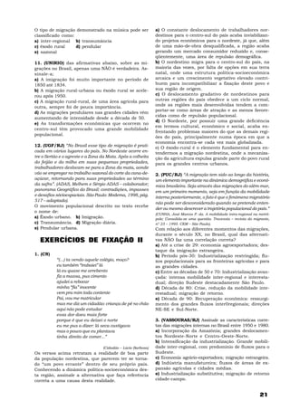 21
O tipo de migração demonstrado na música pode ser
classificado como:
a) inter-regional b) transumância
c) êxodo rural d) pendular
e) sazonal
11. (UNIRIO) das afirmativas abaixo, sobre as mi-
grações no Brasil, apenas uma NÃO é verdadeira. As-
sinale-a;
a) A imigração foi muito importante no período de
1850 até 1834.
b) A migração rural-urbana ou êxodo rural se acele-
rou após 1950.
c) A migração rural-rural, de uma área agrícola para
outra, sempre foi de pouca importância.
d) As migrações pendulares nas grandes cidades vêm
aumentando de intensidade desde a década de 50.
e) As transformações econômicas que ocorrem no
centro-sul têm provocado uma grande mobilidade
populacional.
12. (UGF/RJ) “No Brasil esse tipo de migração é prati-
cada em vários lugares do país. No Nordeste ocorre en-
tre o Sertão e o agreste e a Zona da Mata. Após a colheita
do feijão e do milho em suas pequenas propriedades,
trabalhadores deslocam-se para a Zona da mata, aonde
vão se empregar no trabalho sazonal do corte da cana-de-
açúcar, retornando para suas propriedades ao término
da safra”. (ADAS, Melhem e Sérgio ADAS – colaborador;
panorama Geográfico do Brasil: contradições, impasses
e desafios sócioespaciais. São Paulo: Modema, 1998, pág.
517 – adaptado).
O movimento populacional descrito no texto recebe
o nome de:
a) Êxodo urbano. b) Imigração.
c) Transumância. d) Migração diária.
e) Pendular urbana.
EXERCÍCIOS DE FIXAÇÃO II
1. (CN)
“(...) ta vendo aquele colégio, moço?
eu também “trabaiei” lá
lá eu quase me arrebento
fiz a massa, pus cimento
ajudei a rebocar
minha “fia” inocente
vem pra mim toda contente
Pai, vou me matricular
mas me diz um cidadão: criança de pé no chão
aqui não pode estudar
essa dor doeu mais forte
porque é que eu deixei o norte
eu me pus a dizer: lá seca castigava
mas o pouco que eu plantava
tinha direito de comer...”
(Cidadão – Lúcio Barbosa)
Os versos acima retratam a realidade de boa parte
da população nordestina, que parecem ter se torna-
do “um povo errante” dentro de seu próprio país.
Conhecendo a dinâmica política-socioeconômica des-
ta região, assinale a alternativa que faça referência
correta a uma causa desta realidade.
a) O constante deslocamento de trabalhadores nor-
destinos para o centro-sul do país acaba inviabilizan-
do projetos econômicos para o nordeste, já que, além
de uma mão-de-obra desqualificada, a região acaba
gerando um mercado consumidor reduzido e, conse-
qüentemente, uma área de repulsão demográfica.
b) O nordestino migra para o centro-sul do país, na
maioria das vezes, por falta de opções em sua terra
natal, onde uma estrutura política-socioeconômica
arcaica e um crescimento vegetativo elevado contri-
buem para incompatibilizar a fixação deste povo e
sua região de origem.
c) O deslocamento gradativo de nordestinos para
outras regiões do país obedece a um ciclo normal,
onde as regiões mais desenvolvidas tendem a com-
portar-se como áreas de atração e as menos favore-
cidas como de repulsão populacional.
d) O Nordeste, por possuir uma grande deficiência
em termos cultural, econômico e social, acaba en-
frentando problemas maiores do que as demais regi-
ões do país, principalmente numa época em que a
economia encontra-se cada vez mais globalizada.
e) O êxodo-rural é o elemento fundamental para en-
tendermos a migração nordestina, onde a mecaniza-
ção da agricultura expulsa grande parte do povo rural
para os grandes centros urbanos.
2. (PUC/RJ) “A migração tem sido ao longo da história,
um elemento importante na dinâmica demográfica e econô-
mica brasileira. Seja através das migrações do além-mar,
em um primeiro momento, seja em função da mobilidade
interna posteriormente, o fato é que o fenômeno migratório
não pode ser desconsiderado quando se pretende enten-
der ou mesmo descrever a trajetória populacional do país.”
(CUNHA, José Marcos P. da. A mobilidade intra-regional na metró-
pole; Consolida-se uma questão. Travessia – revista do migrante,
nº 23 – 1995. CEM – São Paulo).
Com relação aos diferentes momentos das migrações,
durante o século XX, no Brasil, qual das alternati-
vas NÃO faz uma correlação correta?
a) Até a crise de 29: economia agroexportadora; des-
taque da imigração estrangeira.
b) Período pós-30: Industrialização restringida; flu-
xos populacionais para as fronteiras agrícolas e para
as grandes cidades.
c) Entre as décadas de 50 e 70: Industrialização avan-
çada: intensa mobilidade inter-regional e interesta-
dual; direção Sudeste destacadamente São Paulo.
d) Década de 80: Crise, redução da mobilidade inte-
restadual; migração de retorno.
e) Década de 90: Recuperação econômica: ressurgi-
mento dos grandes fluxos inter0regionais; direções
NE-SE e Sul-Norte.
3. (VASSOURAS/RJ) Assinale as características corre-
tas das migrações internas no Brasil entre 1950 e 1980.
a) Incorporação da Amazônia; grandes deslocamen-
tos Nordeste-Norte e Centro-Oeste-Norte.
b) Intensificação da industrialização. Grande mobili-
dade inter-regional, com predomínio de fluxos para o
Sudeste.
c) Economia agrário-exportadora; migração estrangeira.
d) Indústria manufatureira; fluxos de áreas de ex-
pansão agrícolas e cidades médias.
e) Industrialização substitutiva; migração de retorno
cidade-campo.
 