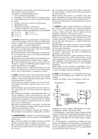 27
Na virada para o século XXI, mais de 50% da popula-
ção mundial vivem em cidades
Considere as possibilidades abaixo:
1 – Certo isolamento geográfico.
2 – Exposição a um número maior de relações sociais.
3 – Comunidade social uni-ética, ou pouca diversida-
de étnica.
4 – Acesso a um maior volume de informações.
5 – Mobilidade social.
6 – Pequena diversidade profissional.
7 – Contatos freqüentes com outros territórios.
A vida urbana moderna possibilita para a humanidade:
a) 1, 2, 5 e 6. b) 2, 4, 5 e 7.
c) 2, 4, 6 e 7. d) 2, 4, 5 e 7. (?)
e) 1, 2, 4 e 5.
4. (UFCE-) O Brasil vem passando por um rápido pro-
cesso de urbanização. 46% em 1940, as cidades pas-
saram a abrigar 75% do total da população, em 1991.
A esse respeito, é correto afirmar que:
a) O referido processo de urbanização foi concentra-
do apenas na região Centro-Sul onde está localizado
o maior número de indústrias;
b) O intenso processo de urbanização na região Nor-
te, nos últimos anos, gerou um sistema hierarquiza-
do de centros urbanos;
c) Este processo de urbanização ocorre através da con-
tinuidade de predomínio do campo sobre a cidade;
d) A industrialização que vem se processando no
Nordeste a partir da SUDENE explica rápido cresci-
mento das cidades nesta região;
e) Os últimos censos o IBGE demonstram um au-
mento nos índices de crescimento dos centros regio-
nais e uma interiorização o crescimento urbano.
5. (UFF) A América Latina está se tornando uma das
regiões mais urbanizadas do planeta. No próximo
milênio, o percentual estimado da população urbana
latino-americana é de 80%.
O processo de ocupação urbana, em curso no terri-
tório latino-americano, apresenta entre suas carac-
terísticas:
a) Forma difusa, que acompanha um lento êxodo ru-
ral, assinalada por uma rede urbana de pequenas
cidades;
b) Crescimento acelerado, particularmente após a II
Guerra Mundial, e forma concentrada em uma rede
urbana marcada pela presença de grandes cidades;
c) Estrutura homogênea, formando rede de cidades
médias conectadas ao desenvolvimento de ativida-
des rurais e mineradoras;
d) Função administrativa e portuária, constituindo
uma rede litorânea de cidades como suporte das ati-
vidades de importação de bens;
e) Conteúdo marcadamente regional das cidades e
forma dispersa que obedece à disposição do relevo.
6. (CESGRANRIO) A respeito da ocupação das áreas
urbanas da cidade do Rio de Janeiro, é INCORRETO
afirmar que:
a) A estrutura urbana da cidade do Rio de Janeiro
reflete a concentração de renda no município;
b) A estrutura de alguns subúrbios apresenta as lo-
jas dos bairros nobres, porém articuladas às realida-
des locais;
c) A população dos bairros mais pobres representa,
em sua maioria, a mão-de-obra barata que atende o
mercado informal;
d) Os bairros mais pobres e os bairros mais ricos
estão interligados por uma malha urbana rodoviária;
e) O deslocamento pendular da população dos su-
búrbios está diminuindo a cada década em volume e
quantidade.
7. (CEFET) A rede urbana brasileira é constituída
por várias cidades ligadas de maneira hierárquica
entre si, isto é, umas são mais influentes sobre as
outras, e assim por diante. Sobre o sistema urbano
brasileiro, assinale a alternativa correta.
a) Dentro da hierarquia urbana existem cidades que,
devido à sua importância, são conhecidas com me-
trópoles nacionais. A metrópole nacional, em função
do seu alto grau hierárquico, é a capital administra-
tiva do país.
b) Toda capital de estado no Brasil é uma metrópole
regional, mas nem toda metrópole regional é capital
de um estado brasileiro.
c) O Brasil possui duas metrópoles nacionais: Rio
de Janeiro e São Paulo, que, por sua importância
polarizam o país inteiro.
d) A metrópole regional é aquela cidade que exerce a
influência sobre uma região determinada, sendo
menos importante do que a metrópole nacional. No
caso brasileiro, temos exemplos como Curitiba (Re-
gião Sul), Manaus (Região Norte) e Natal (Região
Nordeste).
e) São Paulo é uma verdadeira megalópole, isto é,
uma cidade maior que uma metrópole. Além disso, é
a maior metrópole nacional brasileira.
8. (UFF) Os fluxogramas 1 e 2 sintetizam dois mode-
los distintos de relações entre cidades em uma rede
urbana.
A partir da análise destes fluxogramas, afirma-se:
Fluxograma 1 Fluxograma 2
Adaptado de santos, Milton. Metamorfoses do espa-
ço Habitado. Hucitec, São Paulo, 1994.
I – O fluxograma 1 apresenta a forma clássica de rede
urbana, composta por uma hierarquia rígida entre as
cidades em que são estabelecidos níveis de relações
que vão da metrópole até as cidades locais e peque-
nas vilas.
II – O fluxograma 2 apresenta um modelo de rede
urbana do período de substituição de importações,
em que as cidades locais ganham papéis de hegemo-
nia no comando dos fluxos de troca e na organização
da produção de bens e serviços.
 