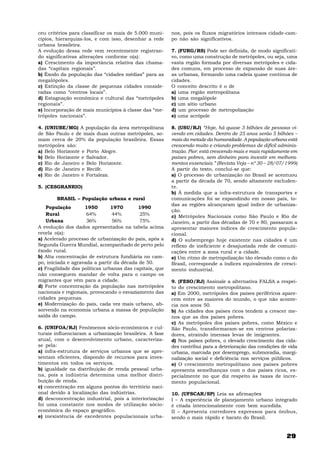 29
ceu critérios para classificar os mais de 5.000 muni-
cípios, hierarquiza-los, e com isso, desenhar a rede
urbana brasileira.
A evolução dessa rede vem recentemente registran-
do significativas alterações conforme o(a):
a) Crescimento da importância relativa das chama-
das “capitais regionais”.
b) Êxodo da população das “cidades médias” para as
megalópoles.
c) Extinção da classe de pequenas cidades conside-
radas como “centros locais”.
d) Estagnação econômica e cultural das “metrópoles
regionais”.
e) Incorporação de mais municípios à classe das “me-
trópoles nacionais”.
4. (UNIUBE/MG) A população da área metropolitana
de São Paulo e de mais duas outras metrópoles, so-
mam cerca de 20% da população brasileira. Essas
metrópoles são:
a) Belo Horizonte e Porto Alegre.
b) Belo Horizonte e Salvador.
c) Rio de Janeiro e Belo Horizonte.
d) Rio de Janeiro e Recife.
e) Rio de Janeiro e Fortaleza.
5. (CESGRANRIO)
BRASIL – População urbana e rural
População 1950 1970 1990
Rural 64% 44% 25%
Urbana 36% 56% 75%
A evolução dos dados apresentados na tabela acima
revela o(a):
a) Acelerado processo de urbanização do país, após a
Segunda Guerra Mundial, acompanhado de perto pelo
êxodo rural.
b) Alta concentração de estrutura fundiária no cam-
po, iniciada e agravada a partir da década de 50.
c) Fragilidade das políticas urbanas das capitais, que
não conseguem mandar de volta para o campo os
migrantes que vêm para a cidade.
d) Forte concentração da população nas metrópoles
nacionais e regionais, provocando o esvaziamento das
cidades pequenas.
e) Modernização do país, cada vez mais urbano, ab-
sorvendo na economia urbana a massa de população
saída do campo.
6. (UNIFOA/RJ) Fenômenos sócio-econômicos e cul-
turais influenciaram a urbanização brasileira. A fase
atual, com o desenvolvimento urbano, caracteriza-
se pela:
a) infra-estrutura de serviços urbanos que se apre-
sentam eficientes, dispondo de recursos para inves-
timentos em todos os serviços.
b) igualdade na distribuição de renda pessoal urba-
na, pois a indústria determina uma melhor distri-
buição de renda.
c) concentração em alguns pontos do território naci-
onal devido à localização das indústrias.
d) desconcentração industrial, pois a interiorização
foi uma constante nos modos de utilização sócio-
econômica do espaço geográfico.
e) inexistência de excedentes populacionais urba-
nos, pois os fluxos migratórios intensos cidade-cam-
po não são significativos.
7. (FURG/RS) Pode ser definida, de modo significati-
vo, como uma construção de metrópoles, ou seja, uma
vasta região formada por diversas metrópoles e cida-
des comuns, em processo de expansão de suas áre-
as urbanas, formando uma cadeia quase contínua de
cidades.
O conceito descrito é o de
a) uma região metropolitana
b) uma megalópole
c) um sítio urbano
d) um processo de metropolização
e) uma acrópole
8. (USU/RJ) “Hoje, há quase 3 bilhões de pessoas vi-
vendo em cidades. Dentro de 25 anos serão 5 bilhões –
mais da metade da humanidade. A população urbana está
crescendo muito e criando problemas de difícil adminis-
tração. Pior: está crescendo mais e mais rapidamente em
países pobres, sem dinheiro para investir em melhora-
mentos essenciais.” (Revista Veja – nº 30 – 28/07/1999)
A partir do texto, conclui-se que:
a) O processo de urbanização no Brasil se acentuou
a partir da década de 70, sendo altamente excluden-
te.
b) À medida que a infra-estrutura de transportes e
comunicações foi se expandindo em nosso país, to-
das as regiões alcançaram igual índice de urbaniza-
ção.
c) Metrópoles Nacionais como São Paulo e Rio de
Janeiro, a partir das décadas de 70 e 80, passaram a
apresentar maiores índices de crescimento popula-
cional.
d) O subemprego hoje existente nas cidades é um
reflexo de ineficiente e desajustada rede de comuni-
cações entre a zona rural e a cidade.
e) Um ritmo de metropolização tão elevado como o do
Brasil, corresponde a índices equivalentes de cresci-
mento industrial.
9. (FESO/RJ) Assinale a alternativa FALSA a respei-
to do crescimento metropolitano.
a) Em 2000, metrópoles dos países periféricos apare-
cem entre as maiores do mundo, o que não aconte-
cia nos anos 50.
b) As cidades dos países ricos tendem a crescer me-
nos que as dos países pobres.
c) As metrópoles dos países pobres, como México e
São Paulo, transformaram-se em centros polariza-
dores, atraindo imensas levas de imigrantes.
d) Nos países pobres, o elevado crescimento das cida-
des contribui para a deterioração das condições de vida
urbana, marcada por desemprego, submoradia, margi-
nalização social e deficiência nos serviços públicos.
e) O crescimento metropolitano nos países pobres
apresenta semelhanças com o dos países ricos, es-
pecialmente no que diz respeito às taxas de incre-
mento populacional.
10. (UFSCAR/SP) Leia as afirmações
I – A experiência de planejamento urbano integrado
é citada intencionalmente com bem sucedida.
II – Apresenta corredores expressos para ônibus,
sendo o mais rápido e barato do Brasil.
 