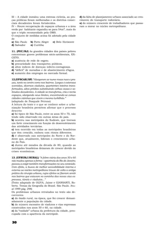 30
III – A cidade instalou uma extensa ciclovia, as pra-
ças públicas foram melhoradas e os distritos comer-
ciais decadentes foram fortalecidos.
IV – Houve recuperação de espaços urbanos e a área
verde por habitante expandiu-se para 54m2, mais do
que o triplo recomendado pela OMS.
O conjunto de medidas acima foi adotado pela cidade
de
a) São Paulo b) Porto Alegre c) Belo Horizonte
d) Salvador e) Curitiba
11. (PUC/RJ) As grandes cidades dos países pobres
concentram graves problemas sócio-ambientais, EX-
CETO.
a) ausência de rede de esgoto.
b) precariedade dos transportes públicos.
c) altos índices de doenças infecto-contagiosas.
d) “déficit” de moradias e de abastecimento d’água.
e) aumento dos empregos no mercado formal.
12.(UFSCAR/SP) “Alargaram-se nume-rosas ruas e pra-
ças, tanto no centro como nos bairros. Largas e extensas
avenidas, diversos viadutos, quarteirões inteiros trans-
formados, altos prédios substituindo velhas casas e so-
brados decadentes. A cidade se transforma, cria e recria
espaços, alargando seus limites, encontrando-se comas
cidades vizinhas que vivem o mesmo turbilhão.”
(adaptado de Pasquale Petrone)
A leitura do texto e o que se conhece sobre a urba-
nização brasileira permitem afirmar que o processo
descrito
a) foi típico de São Paulo, entre os anos 50 e 70, não
tendo sido observado em outras áreas do país.
b) ocorreu nas metrópoles do Sudeste, que tiveram
um forte crescimento em função do desenvolvimento
das atividades terciárias.
c) tem ocorrido em todas as metrópoles brasileiras
que têm crescido, embora com ritmos diferentes.
d) é observado nas metrópoles do Norte e do Nor-
deste que, atualmente, lideram o crescimento urba-
no do País.
e) durou até meados da década de 80, quando as
metrópoles brasileiras deixaram de crescer devido às
crises econômicas.
13. (UFRURJ/RURAL) “A febre viária dos anos 50 e 60
não mudou apenas a forma – aparência do Rio de Janeiro;
passou a exigir também transformações no seu conteúdo.
Com efeito, a busca de melhor acessibilidade interna e
externa ao núcleo metropolitano trouxe de volta a antiga
prática da cirurgia urbana, cujos efeitos se fizeram sentir
nos bairros que estavam no caminho das novas vias ex-
pressas, túneis e viadutos...”
(Texto adaptado de OLIVA, Jaime e GIANSANTI, Ro-
berto. Temas da Geografia do Brasil. São Paulo. Atu-
al 1999 pág. 298)
Os problemas urbanos retratados no texto são de-
correntes
a) do êxodo rural, na época, que fez crescer demasi-
adamente a população da cidade.
b) do número excessivo de viadutos e vias expressas
construídos nos anos 50 e 60, na cidade.
c) da “vaidade” urbana da prefeitura da cidade, preo-
cupada com a aparência da metrópole.
d) da falta de planejamento urbano associado ao cres-
cimento do transporte rodoviário.
e) do número crescente de trabalhadores que passa-
ram a morar no núcleo metropolitano.
 