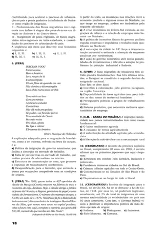 contribuindo para acelerar o processo de urbaniza-             A partir do texto, as mudanças nas relações entre a
ção no país e perda gradativa da influência do Sudes-          economia paulista e algumas áreas do Nordeste, no
te como região de imigração.                                   que tange ao emprego, podem ser traduzidas pela
II - Predominância dos fluxos migratórios inter-regi-          seguinte afirmação:
onais com ênfase à viagem dos paus-de-arara em di-             a) A crise econômica do Centro-Sul estimula as mi-
reção ao Sudeste e ao Centro-Oeste.                            grações de reforço e a criação de empregos mais ba-
III - Surgimento de pólos regionais, de fluxos migra-          ratos no Nordeste;
tórios intra-regionais ou intra-estaduais, e consoli-          b) A política de incentivos fiscais do governo paulista
dação do processo de urbanização do país.                      expulsa empresas e impulsiona o trabalho mais qua-
A seqüência dos itens que descreve esse fenômeno               lificado no Nordeste;
migratório é:                                                  c) A saturação da cidade de S.P. força a desconcen-
a) I, II, III.    b) I, III, II.   c) II, I, III.              tração industrial e estimula a absorção de empresas
d) II, III, I.    e) III, II, I.                               paulistas por nordestinas;
                                                               d) A ação do governo nordestino abre novas possibi-
6. (UERJ)                                                      lidades de investimentos e dificulta a solução de pro-
                                                               blemas de poluição industrial e Sudeste.
            IRACEMA VOOU
            Iracema voou
                                                               8. (UFRN) O fluxo migratório de brasileiros tem so-
            Para a América
                                                               frido grandes transfomações. Nas três últimas déca-
            Leva roupa de lã
                                                               das, o Paraguai se constituiu o segundo destino da
            E ainda lépida
                                                               emigração nacional.
            Vê um filme de quando em vez
                                                               Esse fato se deve à(ao)
            Não domina o idioma inglês
                                                               a) Incentivo à colonização, pelo governo paraguaio,
            Lava chão numa casa de chá
                                                               na região fronteiriça.
                                                               b) Disponibilidade de áreas agrícolas com preço infe-
            Tem saído ao luar                                  rior ao das terras do centro-sul brasileiro.
            Com um mímico                                      c) Perseguições políticas a grupos de trabalhadores
            Ambiciona estudar                                  rurais.
            Canto lírico                                       d) Sistema produtivo, que concentra melhores opor-
            Não dá mole pra policia                            tunidades de emprego.
            Se puder, vai ficando por lá
            Tem saudade do Ceará                               9. (C.M. – BARRA DO PIRAÍ/RJ) A migração campo-
            Mas não muita                                      cidade nos países industrializados tem como causa
            Uns dias, afoita                                   fundamental:
            Me liga a cobrar                                   a) O baixo rendimento agrícola
            É Iracema da América                               b) A escassez de terras agriculturáveis
                             (Chico Buarque de Holanda)        c) A substituição da atividade agrícola pela secunda-
                                                               rista
A explicação adequada para a imigração de brasilei-            d) A liberação da mão-de-obra com a mecanização rural
ros, como a de Iracema, referida na letra da canção,
é a:                                                           10. (CESGRANRIO) A respeito da presença nipônica
a) Política de imigração do governo americano, que             no Brasil, completando 90 anos em 1998, é correto
facilita a absorção no mercado de trabalho.                    afirmar que os primeiros japoneses que aqui chega-
b) Falta de perspectivas no mercado de trabalho, que           ram:
motiva procura de alternativas no exterior.                    a) Entraram em conflito com alemães, italianos e
c) Estrutura de concentração de terra, que promove             poloneses.
a expulsão de trabalhadores nordestinos.                       b) Fundaram inúmeras cidades no Sul do Brasil.
d) Desqualificação para o trabalho, que estimula a             c) Criaram colônias agrícolas em todo o Centro-Oeste.
busca por ocupações compatíveis com as condições               d) Concentraram-se no Estados de São Paulo e do
de origem.                                                     Pará.
                                                               e) Dispersaram-se ao longo de todo o litoral.
7. (UERJ) “Em 1989, quase todos os 407 operários da
cidade de Pacajus (Ceará) estavam na fábrica de suco e         11. (CESGRANRIO)Na história da imigração para o
castanha-de-caju, Jandaia. Hoje, a cidade abriga a fábrica     Brasil, no século XX, há de se destacar a Lei de Co-
de jeans da Vicunha, a Regesa, produtora de papel, e uma       tas, de 1934. por essa lei, só poderiam ingressar,
cadeia de fornecedores. O número de empregos chegou a          anualmente, até 2% do total de imigrantes de uma
5.188, um salto de 1.147%. ‘São Paulo já foi o Eldorado de     mesma nacionalidade já estabelecidos no país nos
todo cearense’, diz o mecânico de tecelagem Genival Soa-       50 anos anteriores. Com isto, o Governo federal vi-
res da Silva, que morou nove anos na capital paulista.         sava a diminuir a importância política da mão-de-
‘Mas o futuro está aqui’, completa o operário, que ganha R$    obra operária de origem:
550,00, metade do que recebia em São Paulo”.                   a) Italiana.       b) Portuguesa. c) Japonesa.
                  (Adaptado de Folha de São Paulo, 19/09/99)   d) Sirio-libanesa. e) Coreana.



18
 