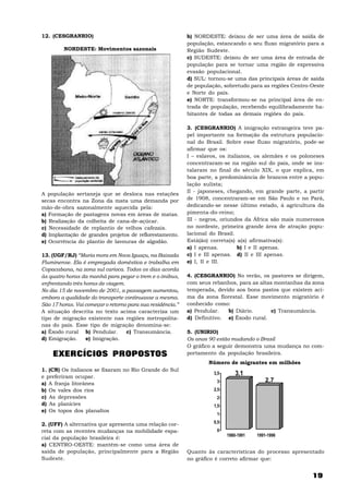 12. (CESGRANRIO)                                            b) NORDESTE: deixou de ser uma área de saída de
                                                            população, estancando o seu fluxo migratório para a
         NORDESTE: Movimentos sazonais                      Região Sudeste.
                                                            c) SUDESTE: deixou de ser uma área de entrada de
                                                            população para se tornar uma região de expressiva
                                                            evasão populacional.
                                                            d) SUL: tornou-se uma das principais áreas de saída
                                                            de população, sobretudo para as regiões Centro-Oeste
                                                            e Norte do país.
                                                            e) NORTE: transformou-se na principal área de en-
                                                            trada de população, recebendo equilibradamente ha-
                                                            bitantes de todas as demais regiões do país.

                                                            3. (CESGRANRIO) A imigração estrangeira teve pa-
                                                            pel importante na formação da estrutura populacio-
                                                            nal do Brasil. Sobre esse fluxo migratório, pode-se
                                                            afirmar que os:
                                                            I – eslavos, os italianos, os alemães e os poloneses
                                                            concentraram-se na região sul do país, onde se ins-
                                                            talaram no final do século XIX, o que explica, em
                                                            boa parte, a predominância de brancos entre a popu-
                                                            lação sulista;
                                                            II - japoneses, chegando, em grande parte, a partir
A população sertaneja que se desloca nas estações
secas encontra na Zona da mata uma demanda por              de 1908, concentraram-se em São Paulo e no Pará,
mão-de-obra sazonalmente aquecida pela:                     dedicando-se nesse último estado, à agricultura da
a) Formação de pastagens novas em áreas de matas.           pimenta-do-reino;
b) Realização da colheita de cana-de-açúcar.                III - negros, oriundos da África são mais numerosos
c) Necessidade de replantio de velhos cafezais.             no nordeste, primeira grande área de atração popu-
d) Implantação de grandes projetos de reflorestamento.      lacional do Brasil.
e) Ocorrência do plantio de lavouras de algodão.            Está(ão) correta(s) a(s) afirmativa(s):
                                                            a) I apenas.         b) I e II apenas.
13. (UGF/RJ) “Maria mora em Nova Iguaçu, na Baixada         c) I e III apenas. d) II e III apenas.
Fluminense. Ela é empregada doméstica e trabalha em         e) I, II e III.
Copacabana, na zona sul carioca. Todos os dias acorda
às quatro horas da manhã para pegar o trem e o ônibus,      4. (CESGRANRIO) No verão, os pastores se dirigem,
enfrentando três horas de viagem.                           com seus rebanhos, para as altas montanhas da zona
No dia 15 de novembro de 2001, a passagem aumentou,         temperada, devido aos bons pastos que existem aci-
embora a qualidade do transporte continuasse a mesma.       ma da zona florestal. Esse movimento migratório é
São 17 horas. Vai começar o retorno para sua residência.”   conhecido como:
A situação descrita no texto acima caracteriza um           a) Pendular.   b) Diário.       c) Transumância.
tipo de migração existente nas regiões metropolita-         d) Definitivo. e) Êxodo rural.
nas do país. Esse tipo de migração denomina-se:
a) Êxodo rural b) Pendular.        c) Transumância.         5. (UNIRIO)
d) Emigração.     e) Imigração.                             Os anos 90 estão mudando o Brasil
                                                            O gráfico a seguir demonstra uma mudança no com-
    EXERCÍCIOS PROPOSTOS                                    portamento da população brasileira.
                                                                    Número de migrantes em milhões
1. (CN) Os italianos se fixaram no Rio Grande do Sul
e preferiram ocupar.
                                                                      3,5       3,1
a) A franja litorânea                                                  3                    2,7
b) Os vales dos rios                                                  2,5
c) As depressões                                                       2
d) As planícies                                                       1,5
e) Os topos dos planaltos
                                                                       1

2. (UFF) A alternativa que apresenta uma relação cor-                 0,5
reta com as recentes mudanças na mobilidade espa-                      0
                                                                            1980-1991   1991-1996
cial da população brasileira é:
a) CENTRO-OESTE: mantém-se como uma área de
saída de população, principalmente para a Região            Quanto às características do processo apresentado
Sudeste.                                                    no gráfico é correto afirmar que:


                                                                                                           19
 