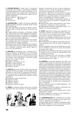 4. (UFRURJ/RURAL) O êxodo rural, o crescimento              Assinale a alternativa em que os fatores explicam a
desordenado das cidades, a especulação imobiliária,         rapidez com que o campo tem jogado os trabalhado-
a ocupação operaria das zonas suburbanas e as ci-           res rurais em direção aos centros urbanos.
dades dormitórios são componentes articulados da            a) Estímulo à agricultura de subsistência, mecaniza-
realidade populacional brasileira que implica no mo-        ção agrícola e modernização do sistema de trabalho.
vimento migratório.                                         b) Prática da cooperação agrícola, concentração fun-
a) Inter-regional   b) Urbano-rural                         diária e centralização de capital na cidade.
c) Sazonal          d) Pendular                             c) Concentração fundiária, mecanização agrícola, al-
e) Transumante                                              teração nas relações de trabalho e alocação do capi-
                                                            tal no campo.
5. (ALFENAS/MG) A respeito do processo migratório           d) Fascínio pela cidade, desenvolvimento das colôni-
Nordeste/Sudeste no Brasil, na década de 80, é COR-         as agrícolas e práticas do sistema policultor.
RETO afirmar que:                                           e) Especulação imobiliária, segregação social e ins-
a) A onda migratória em direção ao Sudeste, particu-        talações de comunas populares.
larmente para a Grande São Paulo, continuou inal-
terada.                                                     9. (UFPI) Importantes movimentos migratórios vêm
b) A região Sudeste apresentou um fenômeno inédito          ocorrendo no Brasil, nos últimos 20 anos, destacan-
pois, pela primeira vez, o saldo migratório foi negativo.   do-se entre estes as migrações rural-urbanas. Sobre
c) A promessa do governo em realizar a transposição         este assunto, marque a alternativa correta.
do rio São Francisco para a região da seca nordestina       a) Trata-se de migrações pendulares que ocorrem nos
influi na redução do fluxo migratório.                      grandes centros urbanos, especialmente nas princi-
d) As políticas governamentais de apoio aos nordes-         pais metrópoles.
tinos afetados pela seca começaram a surtir efeito,         b) São migrações inter-regionais aceleradas pelo pro-
contribuindo para reduzir a migração.
                                                            cesso industrial que se deu em todas as regiões bra-
e) O aparecimento do MST (Movimento dos Trabalha-
                                                            sileiras.
dores Rurais Sem-Terra) na região Amazônica deslo-
                                                            c) São as migrações que vêm ocorrendo para as cida-
cou a migração nordestina para aquela região em
                                                            des do Nordeste em função da ampla mecanização
busca dos assentamentos.
                                                            do campo nesta região.
                                                            d) Constituem-se da saída de pessoas do campo para
6. (PUC/RS) Os brasiguaios são o resultado da ex-
                                                            as cidades, tanto por fatores de modernização como
pulsão de milhares de agricultores do sul do Brasil,
                                                            de estagnação do campo.
iniciada na década de 50. O seu retorno às terras
                                                            e) São as migrações que vêm ocorrendo na Região
brasileiras constitui mais um problema social. O país
                                                            Nordeste para o Centro-Sul, em função do cresci-
que abrigou esses indivíduos e o principal Estado
repulsor são, respectivamente:                              mento industrial desta região.
a) Uruguai e Paraná.
b) Paraguai e Rio grande do Sul.                            10. (UFRURJ) “As grandes migrações são, aliás, uma
c) Bolívia e Santa Catarina.                                resposta e representam, na maior parte dos casos, uma
d) Uruguai e Rio Grande do Sul.                             queda no valor individual: o abandono não desejado da
e) Paraguai e Paraná.                                       rede tradicional de relações longamente tecidas através
                                                            de gerações; a entrada já como perdedor em outra arena
7. (FAPA/S) Nos vales da Serra Geral, bem como da           de competições cujas regras ainda tem que aprender; a
Depressão Periférica contígua, no Rio Grande do Sul,        ruptura cultural com todas as suas seqüelas e todos os
processou-se uma forma de ocupação territorial dis-         seus reflexos. A maior parte das pessoas não é, hoje,
tinta da que ocorreu na Campanha Gaúcha. O agen-            diretamente responsável por estar aqui e não ali, vítimas
te responsável pela ocupação dos referidos vales foi        de migrações que podem ser qualificadas de forçadas.”
sobretudo o                                                 (Adap. De OLIVA, Jaime e GIANSANTI, Roberto. Temas
a) bandeirante vindo de São Paulo                           da geografia do Brasil. São Paulo, Atual, 1999. p.326)
b) imigrante alemão                                         O que melhor traduz a natureza do processo acima é:
c) imigrante açoriano                                       a) A oportunidade de trabalho não é determinante
d) imigrante italiano                                       para as migrações.
e) lagunense tropeiro de gado.                              b) Essa migração, embora de difícil adaptação, é do
                                                            tipo diária ou pendular.
8. (UEPB) A ilustração abaixo mostra que os fluxos          c) A adaptação cultural do migrante e demorada, mas
migratórios são uma constante no espaço brasileiro.         acaba inevitavelmente acontecendo.
                                                            d) A necessidade determina a migração, que se torna
                                                            involuntária e sofrida.
                                                            e) Nessas migrações, a queda no valor individual é
                                                            decorrência exclusiva dos salários.

                                                            11. (VASSOURAS/RJ) Na reorganização do espaço
                                                            brasileiro nas últimas décadas, tiveram papel rele-
                                                            vante as migrações inter-regionais.
                                                            A respeito desse assunto, assinale a afirmativa FALSA.
                                                            a) A Região Nordeste é a que mais foi marcada pelos
                                                            efeitos das emigrações de sua população.


22
 
