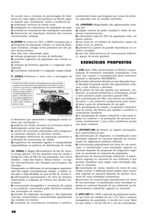De acordo com a evolução da percentagem de habi-         promovendo maior participação nas trocas de produ-
tantes de cada região metropolitana no Brasil, pode-     tos agrícolas com os estados limítrofes.
se deduzir que, atualmente, existe a tendência de:
a) aceleração contínua do êxodo rural;                   11. (UNIFESP) Megacidades são aglomerações urba-
b) estagnação no crescimento da população do país;       nas que
c) reversão no crescimento das metrópoles nacionais;     a) alojam centros do poder mundial e sedes de em-
d) diminuição da população absoluta das maiores          presas transnacionais;
concentrações urbanas.                                   b) concentram mais de 50% da população total, em
                                                         países pobres;
8) (UFRN) No censo de 1991, o IBGE constatou que a       c) têm mais de 10 milhões de habitantes, sejam em
participação da população urbana, no total da popu-      países ricos ou pobres;
lação brasileira, atingia níveis próximos aos dos pa-    d) pertencem a países de grande importância no co-
íses desenvolvidos.                                      mércio mundial;
Esse fato está relacionado à(ao)                         e) não têm infra-estrutura de comunicação suficien-
a) redução progressiva da área de latifúndio;            te, apesar de serem grandes.
b) aumento vegetativo da população nos centros re-
gionais;                                                     EXERCÍCIOS PROPOSTOS
c) retração da fronteira agrícola e à migração inter-
regional;
d) crescimento industrial e à migração campo-cidade.     1. (CN) Após 1960, presenciamos no Brasil a materi-
                                                         alização do fenômeno intitulado urbanização. Com
9. (UERJ) Relacione o texto com a mensagem do            base nas causas e conseqüências deste processo,
anúncio:                                                 assinale a afirmativa INCORRETA.
                                                         a) O modelo industrial adotado no pós-Segunda Guer-
                                                         ra Mundial foi grande mentor das aglutinações urba-
                                                         nas, o que acelerou o processo.
                                                         b) Os países do Sul são aqueles que possuem, atu-
                                                         almente, as maiores tendências à urbanização, já que
                                                         o setor primário ainda concentra grande PEA.
                                                         c) A concentração da PEA, nos setores secundário e
                                                         terciário, é um elemento fundamental para enten-
                                                         dermos o grau de urbanização de um país.
                                                         d) A mecanização do campo e às grandes concentra-
                                                         ções de terras, são fatores que ajudam a justificar a
                                                         urbanização brasileira.
                                                         e) A apropriação do espaço industrial e das áreas li-
A alternativa que caracteriza a segregação social ur-    gadas ao comércio, e as prestações de serviços ocor-
bana nas metrópoles é:                                   reram recentemente, o que evitou problemas sociais
a) políticas de estado atuantes na economia visam à      nas áreas urbanas.
desintegração social nas metrópoles;
b) setores da economia alimentados pela inseguran-       2. (FUVEST/SP) No Brasil, as regiões metropolita-
ça existente reforçam as barreiras sociais;              nas caracterizam-se por:
c) ideologias defensoras da separação permitem a         a) concentração de migrantes. A classificação como
aceleração do crescimento da cidade;                     metrópole regional ou nacional depende da concen-
d) segmentos da sociedade ligados à marginalidade        tração de organismos públicos federais;
impossibilitam as políticas de distribuição de renda;    b) concentração populacional em torno de um muni-
                                                         cípio. A classificação como metrópole regional ou
10. (UERJ) A Região Metropolitana do Rio de Janei-       nacional depende da proporção de imigrantes regio-
ro ocupa apenas 15% da superfície total do estado e      nais ou nacionais no conjunto da população;
abriga por volta de 80% de sua população. Em outros      c) processo de desconcentração industrial. A impor-
estados – como São Paulo e Minas Gerais – as regi-       tância regional ou nacional de sua indústria é que
ões metropolitanas não abrigam percentagens tão          permite classificar uma região como metrópole regi-
elevadas.                                                onal ou nacional;
Comparando as diferenças de percentagens populacio-      d) conurbação de várias cidades em torno de uma
nais das regiões metropolitanas citadas, a melhor ra-    cidade central. A definição dessa cidade como metró-
zão para a especificidade no caso do Rio de Janeiro é:   pole regional ou nacional depende do alcance terri-
a) adensamento populacional e do setor de serviços,      torial de suas atividades econômicas;
estimulando a migração de retorno dos demais mu-         e) processo de concentração populacional em torno
nicípios;                                                de um município. A classificação como metrópole re-
b) concentração demográfica e econômica da capital       gional ou nacional depende de sua influência no de-
e sua periferia, acarretando poder decisório reduzido    senvolvimento industrial regional ou nacional.
dos municípios do interior;
c) pressão da imigração estrangeira e das migrações      3. (PUC/SP) Em 1850, a parcela da população huma-
internas, incentivando a desaceleração populacional      na que vivia em cidades era de 1,7%. Para a maioria
das cidades do interior;                                 esmagadora da população, o mundo era rural. Mais
d) retomada de crescimento econômico e político,         do que todos, o século XX foi a era da urbanização.


26
 
