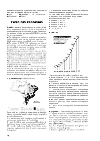 siderada atualmente a segunda mais populosa do           IV – Rondônia e a calha este do vale do Amazonas
país, está se fazendo referência à região:               estão em processo de ocupação.
a) Sul;          b) Sudoeste;     c) Centro-Oeste;       V – uma área a oeste do vale do São Francisco ainda
d) Nordeste;     e) Norte.                               se apresenta com densidades muito baixas.
                                                         As afirmativas corretas são:
                                                         a) Somente I, II e III.
     EXERCÍCOS PROPOSTOS                                 b) Somente II, III e IV.
                                                         c) Somente II, III e V.
1. (VN) A variação do crescimento vegetativo brasi-      d) Somente I III, IV e V.
leiro, no presente século, é fruto de uma série de       e) I, II, III, IV e V.
mudanças estruturais ocorridas no país. Assim sen-
do, assinale a única alternativa INCORRETA que faz       3. (PUC/RS)
jus a esta realidade.
a) No início deste período, o crescimento natural era
mais reduzido, uma vez que tanto as taxas de nata-
lidade quanto as de mortalidade eram elevadas.
b) No período de 1940-1960 verificamos um sensível
aumento no crescimento populacional, já que taxas
de mortalidade passaram a declinar numa velocida-
de maior que as taxas de natalidade.
c) Atualmente presenciamos um crescimento demo-
gráfico em franco processo de expansão resultado tanto
das melhorias higiênico-sanitárias, verificadas espe-
cialmente nos centros urbanos, como na erradicação
de um número cada vez maior de doenças endêmicas.
d) A urbanização é um fator fundamental para en-
tendermos melhor o declínio das taxas de crescimen-
to populacional a partir de 1960.
e) Entre 1945-60 observou-se um incremento nas
taxas de crescimento natural, uma vez que o desen-
volvimento dos setores secundário e terciário con-
tribuíram decisivamente para a diminuição junto às
taxas de mortalidade, principalmente a dita infantil.    Pela interpretação do gráfico, conclui-se que:
                                                         a) No período entre 1872 a 1990, o planejamento fa-
2. (CESGRANRIO) ESTIMATIVA 1990                          miliar possibilitou ao país um pequeno crescimento
                                                         demográfico.
                                                         b) O aumento populacional, a partir de 1950, é con-
                                                         seqüência da diminuição da mortalidade, em função
                                                         dos avanços médico-sanitários.
                                                         c) O desaceleramento do aumento da população na
                                                         década de 90 do século XX mostra que o país conse-
                                                         guiu entrar na segunda fase de crescimento mundial
                                                         da população, atingida pelos países não desenvolvi-
                                                         dos industrializados.
                                                         d) Até 1950, o Brasil, permaneceu em equilíbrio po-
                                                         pulacional, pois não tinha recebido contingentes
                                                         imigratórios.
                                                         e) O Brasil é um país populoso, conseqüentemente
                                                         povoado.


Como pode ser verificar no mapa acima, a distribui-      4. (Especex) O crescimento populacional nas diver-
ção da população brasileira pelo espaço geográfico       sas regiões do mundo obedece basicamente a fases.
permite afirmar que:                                     Uma dessas fases mais conhecida como “segunda
I – a grande maioria da população brasileira ainda se    fase do ciclo demográfico”, caracteriza-se por um ele-
encontra no antigo limite de Tordesilhas.                vado crescimento demográfico, provocando em algu-
II – mais de 1/3 do país, apesar doas 150 milhões de     mas regiões subdesenvolvidas, a chamada “EXPLO-
habitantes, ainda é quase um “vazio demográfico”.        SÃO DEMOGRÁFICA”.
III – o sul e sudeste da Região Centro-Oeste se in-      Essa fase de grande crescimento demográfico nor-
corporam rapidamente à faixa de maior concentração       malmente é causado pelo(a):
demográfica.                                             a) Redução significativa da taxa de mortalidade


4
 