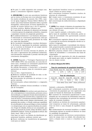 e) No país 3 o saldo migratório não consegue com-            b) A população brasileira tornou-se predominante-
pensar o crescimento vegetativo negativo.                    mente urbana em pouco tempo.
                                                             c) O crescimento econômico brasileiro resultou do
4. (UNI-BH/MG) O surto sem precedentes históricos            processo de urbanização
que se iniciou na Europa com a era industrial espan-         d) O êxodo rural e o crescimento econômico de que
tou muitos estudiosos do assunto. Em 1798, o pas-            trata o texto, não foram simultâneos.
tor da Igreja Anglicana Thomas Robert Malthus for-           e) A concentração da mídia determinou a degradação
mulou uma teoria bastante alarmista sobre a questão          das escolas
demográfica, influenciando, de forma significativa, os
estudos de muitos teóricos que a ele se seguiram.            7. (UFPI) Com relação à dinâmica da população bra-
De forma sintética, Malthus afirmava que:                    sileira, importantes transformações vêm ocorrendo
a) A capacidade de produção de alimentos era limitada        nos últimos 20 anos.
e cresceria apenas em progressão aritimética, enquanto       A esse respeito assinale a alternativa correta.
a população cresceria em progressão geométrica.              a) As taxas de natalidade vêm diminuído, porém as
b) O subdesenvolvimento é um fenômeno diretamen-             taxas de mortalidade vêm apresentando aumento
te relacionado ao crescimento populacional, visto que        substancial.
se caracteriza por uma queda persistente da renda            b) O crescimento vegetativo deixou de ser o elemen-
per capta das populações.                                    to principal do incremento demográfico devido ao in-
c) Os excedentes demográficos resultam diretamen-            centivo à imigração.
te da forma de organização da produção capitalista,          c) As taxas de natalidade e mortalidade vêm diminu-
que se sustenta na formação de um amplo exército             indo, proporcionando o aumento da esperança de vida
de reserva de mão-de-obra.                                   ou expectativa de vida dos brasileiros.
d) A escassez de recursos naturais do planeta, as-           d) Existe pequena relação entre a diminuição dos
sim como o agravamento dos problemas ambientais,             índices de mortalidade e o crescimento das taxas de
está diretamente relacionado à pressão exercida pelo         urbanização.
crescimento demográfico.                                     e) Os índices de expectativa de vida da população
                                                             são iguais para todas as regiões brasileiras e em to-
5. (UFRN) Segundo a “Contagem Populacional de                das as classes sociais.
1996” (IBGE-1997), tem acontecido, no curso dos úl-
timos anos, mudanças no crescimento populacional             8. (Souza Marques/RJ-2001)
das regiões geoeconômicas brasileiras.
No referido documento, o Centro-Sul e a Amazônia               Taxa de crescimento da população brasileira
apresentam as maiores taxas de crescimento popu-              Anos 50/60 Anos 70       Anos 80    Anos 90    2000
lacional.
                                                                 3%       2,5%          1,9%       1,4%      1,4%
Isso se deve, respectivamente, a
a) Melhores condições de qualidade de vida e à dis-
                                                                             Taxa de urbanização
tribuição das áreas indígenas.
b) Concentrações da prestação de serviços e a as-              Anos 60     Anos 70     Anos 80    Anos 90     2000
pectos naturais.                                                37%         47%         70,5%      76%        80%
c) Concentrações urbano-industriais e a migrações                        Fonte IBGE, Censo 2000 – Dados preliminares.
internas.
d) Melhores condições técnico-científicas e à forma-
ção de tecnopolos.                                           Assinale a alternativa INCORRETA.
                                                             a) A urbanização aumentou no sentido inverso do
6. (UFRURJ/RURAL) Em nenhum outro país foram as-             crescimento da população que vem registrando uma
sim, contemporâneos e concomitantes, processos como a        queda em função da diminuição da natalidade
desruralização, as migrações brutais desenraizadoras, a      b) O aumento do crescimento populacional é acom-
urbanização galopante concentra-dora, a expansão do con-     panhado por um aumento da urbanização como con-
sumo de massa, o crescimento econômico delirante, a con-     seqüência das contradições do processo de moderni-
centração da mídia escrita, falada e televisionada, a de-    zação da economia brasileira.
gradação das escolas, e o triunfo, ainda que superficial,    c) A tendência ao declínio do crescimento populaci-
de uma filosofia de vida que privilegia os meios materiais   onal compensa as taxas de urbanização, podendo
e se despreocupa com os aspectos finalistas da existên-      levar em breve a uma situação de equilíbrio demo-
cia. E lugar do cidadão, formou-se um consumidor, que        gráfico.
aceita ser chamado de usuário. (Adap. De OLIVA, Jaime e      d) A modernização da economia brasileira e a rápida
GIANSANTI, Roberto. Temas de geografia do Brasil. São        urbanização operam no sentido de diminuir as taxas
Paulo. Atual. 1999. p.19 e 20).                              de natalidade da população.
Com base no texto e na história da distribuição po-          e) As transformações na estrutura socioeconômica,
pulacional brasileira, podemos concluir que                  tanto do campo como na cidade, têm alterado bas-
a) Houve violências na transferência da população            tante a relação entre o custo e o benefício de ter
rural para as cidades                                        filhos.


                                                                                                                  7
 