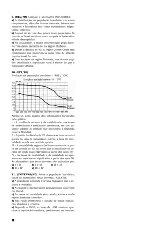 9. (UEL/PR) Assinale a alternativa INCORRETA.
a) A distribuição da população brasileira tem como
componentes, além dos fatores naturais, fatores eco-
nômicos e históricos tais como movimentos migra-
tórios internos.
b) Apesar de ser um dos países mais popu-losos do
mundo, o Brasil continua a ser um país de baixa den-
sidade demográfica.
c) Na atualidade, a maior concentração popu-lacio-
nal brasileira encontra-se na região Sudeste.
d) Desde a década de 90, a região Centro-Oeste tem
consolidado sua importância como pólo de atração
populacional do país.
e) Com exceção da região Nordeste, nas demais regi-
ões brasileiras a população rural é menor do que a
população urbana.

10. (UFF/RJ)
Evolução da população brasileira – 1881 / 2000




Afirma-se, após análise das informações fornecidas
pelo gráfico:
I - A tendência recente é de estabilidade nas taxas
de mortalidade e natalidade brasileiras, em um pa-
tamar inferior ao período que antecedeu à Segunda
Guerra Mundial.
II - A partir da década de 70 observa-se uma sensível
queda da taxa de natalidade, porém, a taxa de mor-
talidade revela um sentido oposto.
III - A mortalidade registra declínio consistente a par-
tir da década de 30, ao passo que a natalidade só de-
clina de modo mais expressivo a partir dos anos 60.
IV - As taxas de mortalidade e de natalidade só apre-
sentaram crescimento significativo a partir dos anos 50.
As afirmativas que estão corretas são indicadas por:
a) I e II          b) I e III       c) II e III
d) II e IV         e) III e IV

11. (UNIFENAS/MG) Sobre a população brasileira,
todas as afirmações estão corretas, EXCETO:
a) A população absoluta é levada enquanto que a re-
lativa é reduzida
b) As maiores concentrações populacionais aparecem
no litoral.
c) As taxas de natalidade vêm caindo, embora ainda
sejam bastante elevadas.
d) São Paulo representa o Estado de maior popula-
ção absoluta e relativa.
e) Segundo o IBGE, o censo de 1991 mostrou que,
entre a população brasileira, predominam os brancos.



8
 