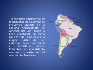 El territorio continental de la República de Colombia se encuentra ubicado en la esquina noroccidente de América del Sur,  sobre la línea ecuatorial, en plena zona tórrida.  A pesar que la mayor parte de su  extensión, se encuentren en el hemisferio norte, Colombia es equidistante con los dos extremos del continente Americano. 