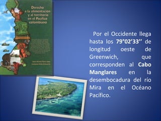 Por el Occidente llega hasta los  79°02’33’’  de longitud oeste de Greenwich, que corresponden al  Cabo Manglares  en la desembocadura del río Mira en el Océano Pacífico. 