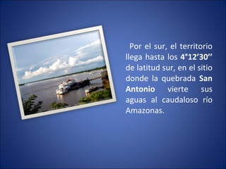 Por el sur, el territorio llega hasta los  4°12’30’’  de latitud sur, en el sitio donde la quebrada  San Antonio  vierte sus aguas al caudaloso río Amazonas. 