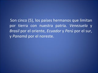Son cinco (5), los países hermanos que limitan por tierra con nuestra patria.  Venezuela  y  Brasil  por el oriente,  Ecuador  y  Perú  por el sur, y  Panamá  por el noreste.  