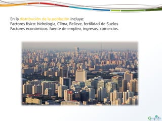 En la distribución de la población incluye:
Factores físico: hidrología, Clima, Relieve, fertilidad de Suelos
Factores económicos: fuente de empleo, ingresos, comercios.
 