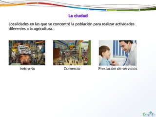 La ciudad
Localidades en las que se concentró la población para realizar actividades
diferentes a la agricultura.
Industria Comercio Prestación de servicios
 