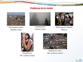 Problemas de la ciudad
Hacinamiento urbano
(Bombay, India)
Contaminación
(Harbin, China)
Delincuencia (Ciudad de
México)
Drogadicción
(NY, Estados Unidos)
Marginación social
(Río de Janeiro, Brasil)
 