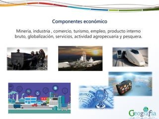 Componentes económico
Minería, industria , comercio, turismo, empleo, producto interno
bruto, globalización, servicios, actividad agropecuaria y pesquera.
 