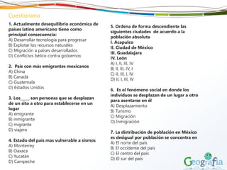 1. Actualmente desequilibrio económica de
países latino americano tiene como
principal consecuencia:
A) Desarrollar tecnología para progresar
B) Explotar los recursos naturales
C) Migración a países desarrollados
D) Conflictos bélico contra gobiernos
2. País con más emigrantes mexicanos
A) China
B) Canadá
C) Guatemala
D) Estados Unidos
3. Los_____ son personas que se desplazan
de un sito a otro para establecerse en un
lugar
A) emigrante
B) inmigrante
C) migrante
D) viajero
4. Estado del país mas vulnerable a sismos
A) Monterrey
B) Oaxaca
C) Yucatán
D) Campeche
5. Ordena de forma descendiente las
siguientes ciudades de acuerdo a la
población absoluta
I. Acapulco
II. Ciudad de México
III. Guadalajara
IV. León
A) I, II, III, IV
B) II, III, IV, I
C) II, III, I, IV
D) II, I, III, IV
6. Es el fenómeno social en donde los
individuos se desplazan de un lugar a otro
para asentarse en él
A) Desplazamiento
B) Turismo
C) Migración
D) Inmigración
7. La distribución de población en México
es desigual por población se concentra en
A) El norte del país
B) El occidente del país
C) El centro del país
D) El sur del país
Cuestionario
 