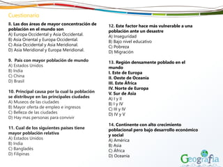 Cuestionario
8. Las dos áreas de mayor concentración de
población en el mundo son
A) Europa Occidental y Asia Occidental.
B) Asia Oriental y Europa Occidental.
C) Asia Occidental y Asia Meridional.
D) Asia Meridional y Europa Meridional.
9. País con mayor población de mundo
A) Estados Unidos
B) India
C) China
D) Brasil
10. Principal causa por la cual la población
se distribuye en las principales ciudades
A) Museos de las ciudades
B) Mayor oferta de empleo e ingresos
C) Belleza de las ciudades
D) Hay mas personas para convivir
11. Cual de los siguientes países tiene
mayor población relativa
A) Estados Unidos
B) India
C) Bangladés
D) Filipinas
12. Este factor hace más vulnerable a una
población ante un desastre
A) Inseguridad
B) Bajo nivel educativo
C) Pobreza
D) Migración
13. Región densamente poblado en el
mundo
I. Este de Europa
II. Oeste de Oceanía
III. Este África
IV. Norte de Europa
V. Sur de Asia
A) I y II
B) I y IV
C) III y IV
D) IV y V
14. Continente con alto crecimiento
poblacional pero bajo desarrollo económico
y social
A) América
B) Asia
C) África
D) Oceanía
 