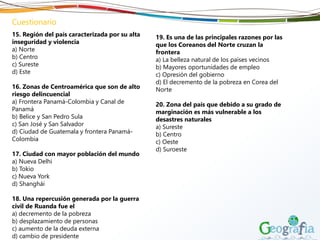 Cuestionario
15. Región del país caracterizada por su alta
inseguridad y violencia
a) Norte
b) Centro
c) Sureste
d) Este
16. Zonas de Centroamérica que son de alto
riesgo delincuencial
a) Frontera Panamá-Colombia y Canal de
Panamá
b) Belice y San Pedro Sula
c) San José y San Salvador
d) Ciudad de Guatemala y frontera Panamá-
Colombia
17. Ciudad con mayor población del mundo
a) Nueva Delhi
b) Tokio
c) Nueva York
d) Shanghái
18. Una repercusión generada por la guerra
civil de Ruanda fue el
a) decremento de la pobreza
b) desplazamiento de personas
c) aumento de la deuda externa
d) cambio de presidente
19. Es una de las principales razones por las
que los Coreanos del Norte cruzan la
frontera
a) La belleza natural de los países vecinos
b) Mayores oportunidades de empleo
c) Opresión del gobierno
d) El decremento de la pobreza en Corea del
Norte
20. Zona del país que debido a su grado de
marginación es más vulnerable a los
desastres naturales
a) Sureste
b) Centro
c) Oeste
d) Suroeste
 