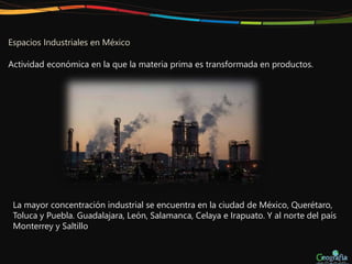 Espacios Industriales en México
Actividad económica en la que la materia prima es transformada en productos.
La mayor concentración industrial se encuentra en la ciudad de México, Querétaro,
Toluca y Puebla. Guadalajara, León, Salamanca, Celaya e Irapuato. Y al norte del país
Monterrey y Saltillo
 