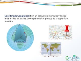 Coordenada Geográficas: Son un conjunto de círculos y líneas
imaginarias los cuales sirven para ubicar puntos de la superficie
terrestre
 