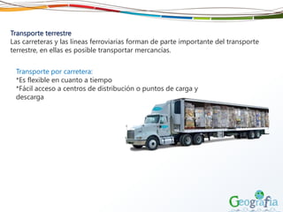 Transporte terrestre
Las carreteras y las líneas ferroviarias forman de parte importante del transporte
terrestre, en ellas es posible transportar mercancías.
Transporte por carretera:
*Es flexible en cuanto a tiempo
*Fácil acceso a centros de distribución o puntos de carga y
descarga
 
