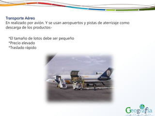 Transporte Aéreo
En realizado por avión. Y se usan aeropuertos y pistas de aterrizaje como
descarga de los productos-
*El tamaño de lotos debe ser pequeño
*Precio elevado
*Traslado rápido
 