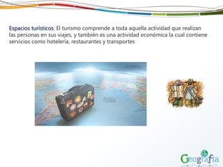 Espacios turísticos: El turismo comprende a toda aquella actividad que realizan
las personas en sus viajes, y también es una actividad económica la cual contiene
servicios como hotelería, restaurantes y transportes
 