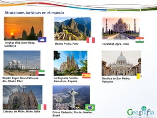 Atracciones turísticas en el mundo
Machu Pichu, PerúAngkor Wat, Siem Reap,
Camboya
Taj Mahal, Agra, India
Sheikh Zayed Grand Mosque,
Abu Dhabi, EAU
La Sagrada Familia,
Barcelona, España
Basílica de San Pedro,
Vaticano
Catedral de Milán, Milán, Italia Cristo Redentor, Rio de Janeiro,
Brasil
 