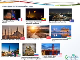 Atracciones turísticas en el mundo
Torre Eiffel, Paris,
Francia
Iglesia del Salvador sobre la
Sangre, San Petersburg, Rusia
Santa Sofia, Estambul, Turquía Templo dorado, Amritsar,
India
Burj Khalifa, Dubai, EAU Puente dorado Gate,
San Francisco, USA
Gran muralla China, China
Opera de Sidney, AustraliaShwedagon Paya, Yangon
(Rangoon), Birmania
 