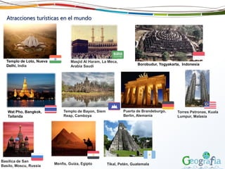 Atracciones turísticas en el mundo
Masjid Al Haram, La Meca,
Arabia Saudi
Templo de Loto, Nueva
Delhi, India
Menfis, Guiza, Egipto
Borobudur, Yogyakarta, Indonesia
Tikal, Petén, Guatemala
Basilica de San
Basilo, Moscu, Russia
Wat Pho, Bangkok,
Tailanda
Templo de Bayon, Siem
Reap, Camboya
Puerta de Brandeburgo,
Berlín, Alemania
Torres Petronas, Kuala
Lumpur, Malasia
 