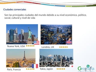 Ciudades comerciales
Son las principales ciudades del mundo debido a su nivel económico, político,
social, cultural y nivel de vida
Nueva York, USA Londres, UK
París, Francia Tokio, Japón
 