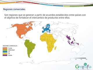 Regiones comerciales
Son regiones que se generan a partir de acuerdos establecidos entre países con
el objetivo de fortalecer el intercambio de productos entre ellos.
 