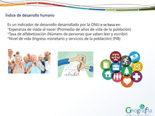 Índice de desarrollo humano
Es un indicador de desarrollo desarrollado por la ONU e se basa en:
*Esperanza de viada al nacer (Promedio de años de vida de la población)
*Tasa de alfabetización (Número de personas que saben leer y escribir)
*Nivel de vida (Ingreso monetario y servicios de la población) (PIB)
 