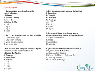 Cuestionario
1. Son países de américa altamente
industrializados
I. México
II. Estados Unidos
III. Canadá
IV. Reino Unido
A) I y II
B) II y IV
C) II y III
D) I y IV
2. La_____ es una actividad de tipo primaria
A) Cosecha de frijol
B) Educación primaria
C) Venta de refacciones
D) Venta de frijol
3.Son estados con una gran capacidad para
atraer inversión y retener talento:
I. Ciudad de México
II. Durango
III. Querétaro
IV. Nayarit
A) I y II
B) I y III
C) I Y IV
D) III y IV
4.Son países con gran numero de turistas
I. Argentina
II. Turquía
III. Malasia
IV. Portugal
A) I y IV
B) I y III
C) II y III
D) II y IV
5. Es una actividad económica que se
destaco en México desde la época colonial
A) Explotación forestal
B) Pesca
C) Agricultura
D) Minería
6. ¿Cuáles entidad federativas reciben el
mayor número de turistas?
A) Guanajuato y Oaxaca
B) Ciudad de México y Quintana Roo
C) Jalisco y Yucatán
D) Zacatecas e Hidalgo
 