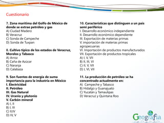 Cuestionario
7. Zona marítima del Golfo de México de
donde se extrae petróleo y gas
A) Ciudad Madero
B) Veracruz
C) Sonda de Campeche
D) Sonda de Tuxpan
8. Cultivo típico de los estados de Veracruz,
Morelos y Tabasco
A) Arroz
B) Caña de Azúcar
C) Naranja
D) Calabaza
9. Son fuentes de energía de suma
importancia para la industria en México
I. Electricidad
II. Petróleo
III. Gas Natural
IV. Uranio y plutonio
V. Carbón mineral
A) I, II
B) I, III
C) II,IV
D) IV, V
10. Características que distinguen a un país
semi periférico
I. Desarrollo económico independiente
II. Desarrollo económico dependiente
III. Exportación de materias primas
V. importación de materias primas
agropecuarias
VI. Importación de productos manufacturados
VII. Exportación de productos tropicales
A) I, V, VII
B) II, III, VI
C) II, V, VII
D) I, VI, VII
11. La producción de petróleo se ha
concentrado actualmente en:
A) Campeche y Tabasco
B) Hidalgo y Guanajuato
C) Yucatán y Tamaulipas
D) Veracruz y Quintana Roo
 