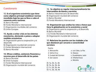 Cuestionario
12. Es el organismo económico que tiene
como objetivo principal establecer normas
mundiales bajo las que se lleva a cabo el
comercio entre naciones
A) Banco Mundial
B) Fondo Monetario internacional
C) Organización mundiales del comercio
D) Unión Europea
13. Ayuda a evitar crisis en los sistemas
monetarios, alentando a países a adoptar
medidas económicas
A) Organización para la cooperación y el
desarrollo
B) Organización mundial del comercio
C) Fondo Monetario Internacional
D) Banco Mundial
14. Ofrece créditos, asistencia financiera y
recursos para el desarrollo de los países
A) Banco Mundial
B) Unión Europea
C) Fondo Monetario Internacional
D) Organización mundial del comercio
15. Su objetivo es regular internacionalmente los
intercambios de bienes y servicios
A) Banco interamericano de desarrollo
B) Organización mundial del comercio
C) Banco Mundial
D) Fondo Monetario Internacional
16. Organización que analiza los retos a futuro que
tiene la globalización en lo económico y social
A) Organización para la cooperación y el desarrollo
B) Banco Mundial
n C) Fondo Monetario Internacional
D) Organización mundial del comercio
17. Relaciona los puertos con las ciudades a las
que abastecen por cercanía o conectividad
carretera
A) 1a, 2b, 3c, 4e
B) 1b, 2e, 3b, 4a
C) 1c, 2d, 3b, 4a
D) 1c, 2b, 3d, 4e
Puerto
1. Manzanillo a. Los Cabo, La Paz
2. Salina Cruz b. Oaxaca
3. Ciudad del Carmen c. Guadalajara, León
4. San Lázaro d. Villahermosa
e. Morelia
 