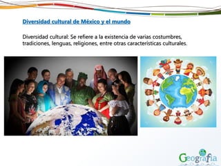 Diversidad cultural de México y el mundo
Diversidad cultural: Se refiere a la existencia de varias costumbres,
tradiciones, lenguas, religiones, entre otras características culturales.
 