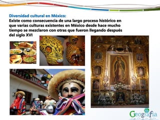 Diversidad cultural en México:
Existe como consecuencia de una largo proceso histórico en
que varias culturas existentes en México desde hace mucho
tiempo se mezclaron con otras que fueron llegando después
del siglo XVI
 