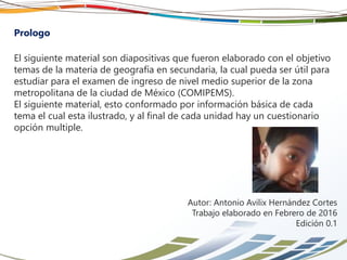 Prologo
El siguiente material son diapositivas que fueron elaborado con el objetivo
temas de la materia de geografía en secundaria, la cual pueda ser útil para
estudiar para el examen de ingreso de nivel medio superior de la zona
metropolitana de la ciudad de México (COMIPEMS).
El siguiente material, esto conformado por información básica de cada
tema el cual esta ilustrado, y al final de cada unidad hay un cuestionario
opción multiple.
Autor: Antonio Avilix Hernández Cortes
Trabajo elaborado en Febrero de 2016
Edición 0.2
 