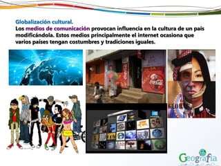 Globalización cultural.
Los medios de comunicación provocan influencia en la cultura de un país
modificándola. Estos medios principalmente el internet ocasiona que
varios países tengan costumbres y tradiciones iguales.
 