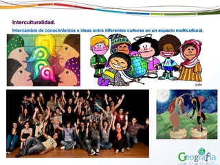 Interculturalidad.
Intercambio de conocimientos e ideas entre diferentes culturas en un espacio multicultural.
 