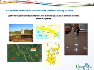 Las fronteras y los espacios internacionales, terrestres, aéreos y marítimos.
Las fronteras son los límites territoriales que dividen a los países. Se delimitan mediante
líneas imaginarias
 