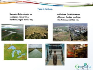 Tipos de fronteras.
Naturales: Determinadas por
un aspecto natural (ríos,
montañas, lagos, mares, etc.)
Artificiales: Constituidas por
el hombre (bardas, paralelos,
vías férreas, paralelos, etc.)
 