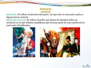 Soberanía
nacional
Soberanía: Se refiere al ejercicio del poder, sin que éste se encuentre sujeto a
alguna fuerza externa.
Soberanía nacional: Se refiere al poder que tienen los Estados sobre un
territorio en el que habitan ciudadanos que forman parte de una nación con la
cual están identificados.
 