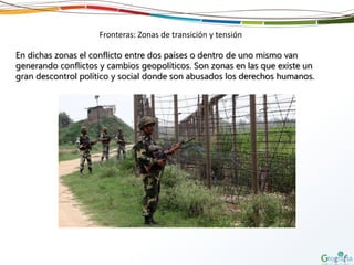 Fronteras: Zonas de transición y tensión
En dichas zonas el conflicto entre dos países o dentro de uno mismo van
generando conflictos y cambios geopolíticos. Son zonas en las que existe un
gran descontrol político y social donde son abusados los derechos humanos.
 
