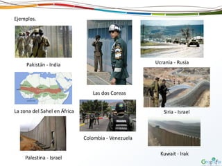 Ejemplos.
Pakistán - India
Las dos Coreas
La zona del Sahel en África
Ucrania - Rusia
Palestina - Israel
Siria - Israel
Colombia - Venezuela
Kuwait - Irak
 