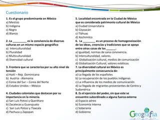 1. Es el grupo predominante en México
a) Mestizo
b) Indígena
c) Negro
d) Blanco
2. La _________ es la convivencia de diversas
culturas en un mismo espacio geográfico
a) Interculturalidad
b) Pluralidad
c) Multiculturalidad
d) Diversidad cultural
3. Frontera que se caracteriza por su alto nivel de
tensión
a) Haití – Rep. Dominicana
b) Austria - Alemania
c) Corea del Sur – Corea del Norte
d) Estados Unidos – México
4. Ciudades coloniales que destacan por su
importancia en la minería.
a) San Luís Potosí y Querétaro
b) Zacatecas y Guanajuato
c) San Luís Potosí y Tlaxcala
d) Pachuca y Zapopan
5. Localidad encontrada en la Ciudad de México
que es considerada patrimonio cultural de México
a) Ciudad Universitaria
b) Coyoacán
c) Tláhuac
d) Xochimilco
6. La ________ es un proceso de homogeneización
de las ideas, creencias y tradiciones que se apoya
entre otras cosas de los ______.
a) Igualdad, normas de sana convivencia.
b) Interculturalidad, valores.
c) Globalización cultural, medios de comunicación
d) Globalización Cultural, valores estéticos
7. La diversidad cultural en México es
principalmente consecuencia de:
a) La llegada de los españoles
b) La recuperación de los pueblos indígenas
c) La influencia de los medios de comunicación
d) La llegada de migrantes provenientes de Centro y
Sudamérica
8. Es el ejercicio del poder, sin que este se
encuentre subordinado a alguna fuerza externa
a) Espacio aéreo
b) Economía interna
c) Soberanía
d) Gobierno
Cuestionario
 